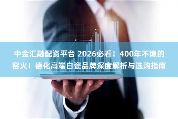 中金汇融配资平台 2026必看！400年不熄的窑火！德化高端白瓷品牌深度解析与选购指南