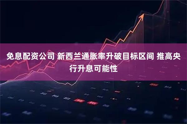 免息配资公司 新西兰通胀率升破目标区间 推高央行升息可能性