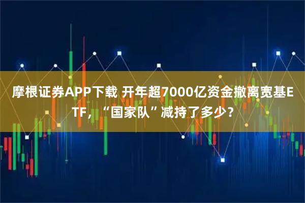 摩根证券APP下载 开年超7000亿资金撤离宽基ETF，“国家队”减持了多少？