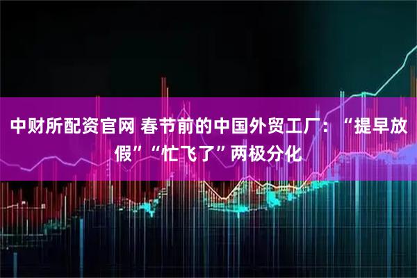 中财所配资官网 春节前的中国外贸工厂：“提早放假”“忙飞了”两极分化