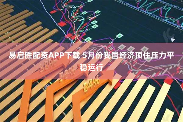 易启胜配资APP下载 5月份我国经济顶住压力平稳运行