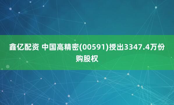 鑫亿配资 中国高精密(00591)授出3347.4万份购股权