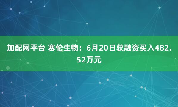 加配网平台 赛伦生物：6月20日获融资买入482.52万元