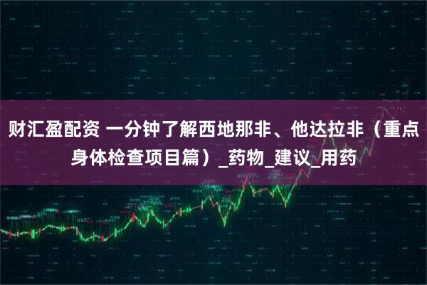财汇盈配资 一分钟了解西地那非、他达拉非（重点身体检查项目篇）_药物_建议_用药