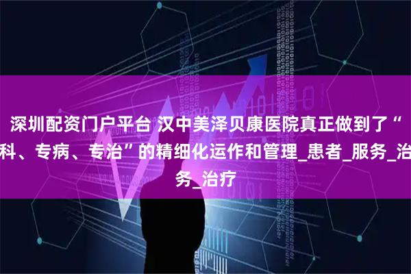 深圳配资门户平台 汉中美泽贝康医院真正做到了“专科、专病、专治”的精细化运作和管理_患者_服务_治疗