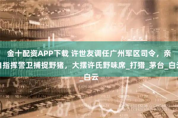 金十配资APP下载 许世友调任广州军区司令，亲自指挥警卫捕捉野猪，大摆许氏野味席_打猎_茅台_白云