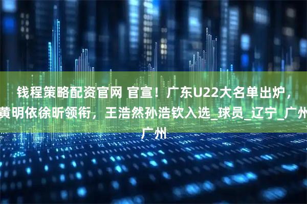 钱程策略配资官网 官宣！广东U22大名单出炉，黄明依徐昕领衔，王浩然孙浩钦入选_球员_辽宁_广州