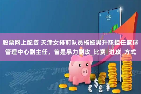股票网上配资 天津女排前队员杨娅男升职担任篮球管理中心副主任，曾是暴力副攻_比赛_进攻_方式