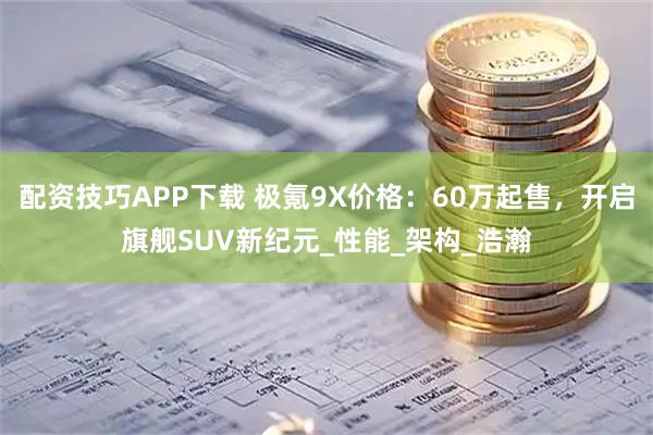 配资技巧APP下载 极氪9X价格：60万起售，开启旗舰SUV新纪元_性能_架构_浩瀚