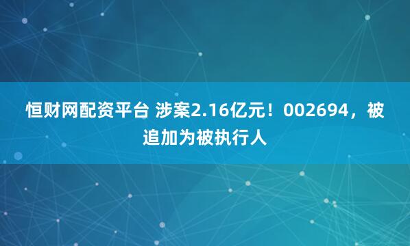 恒财网配资平台 涉案2.16亿元！002694，被追加为被执行人