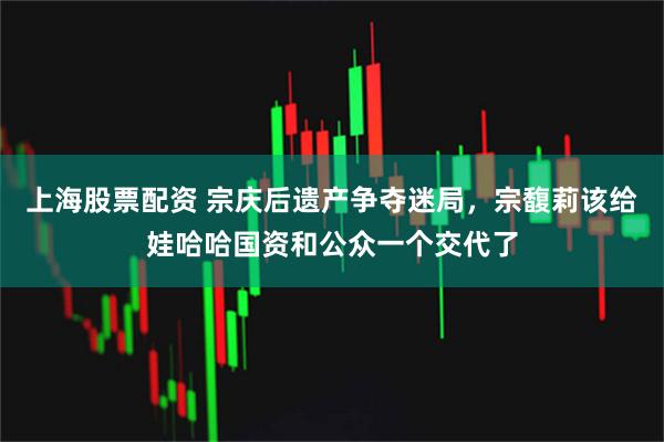 上海股票配资 宗庆后遗产争夺迷局，宗馥莉该给娃哈哈国资和公众一个交代了