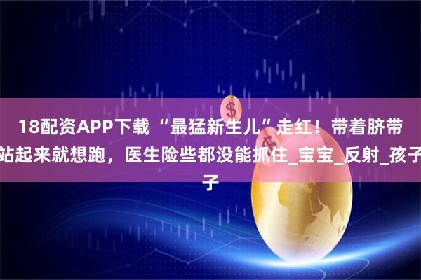 18配资APP下载 “最猛新生儿”走红！带着脐带站起来就想跑，医生险些都没能抓住_宝宝_反射_孩子