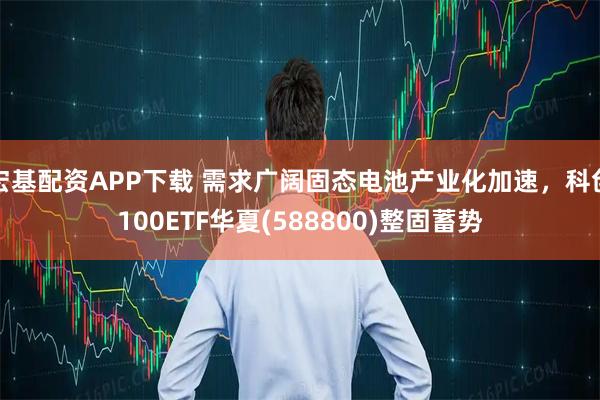 宏基配资APP下载 需求广阔固态电池产业化加速，科创100ETF华夏(588800)整固蓄势