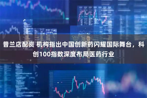 普兰店配资 机构指出中国创新药闪耀国际舞台，科创100指数深度布局医药行业