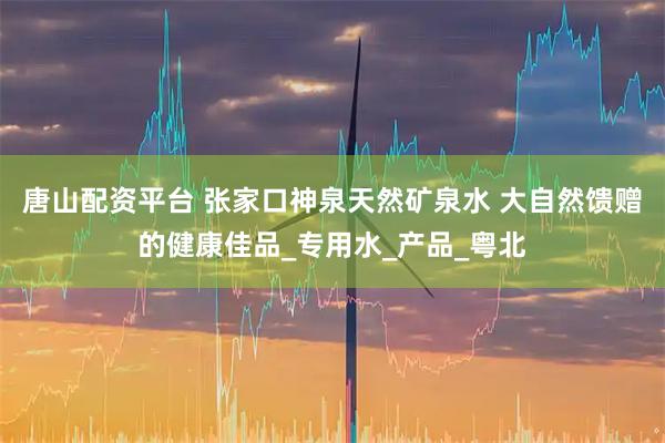 唐山配资平台 张家口神泉天然矿泉水 大自然馈赠的健康佳品_专用水_产品_粤北