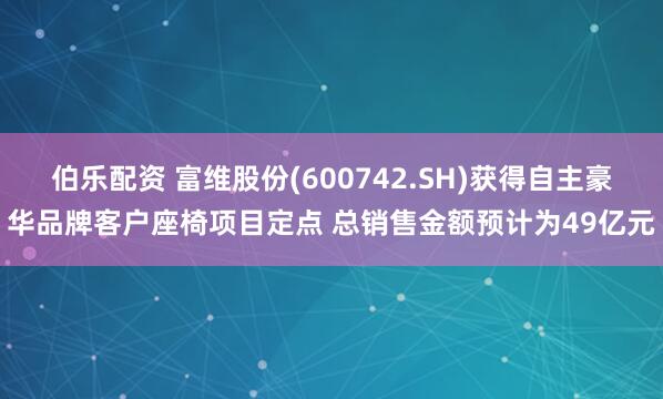 伯乐配资 富维股份(600742.SH)获得自主豪华品牌客户座椅项目定点 总销售金额预计为49亿元