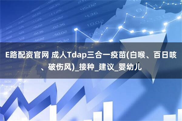 E路配资官网 成人Tdap三合一疫苗(白喉、百日咳、破伤风)_接种_建议_婴幼儿