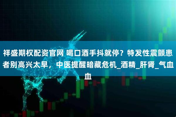 祥盛期权配资官网 喝口酒手抖就停？特发性震颤患者别高兴太早，中医提醒暗藏危机_酒精_肝肾_气血