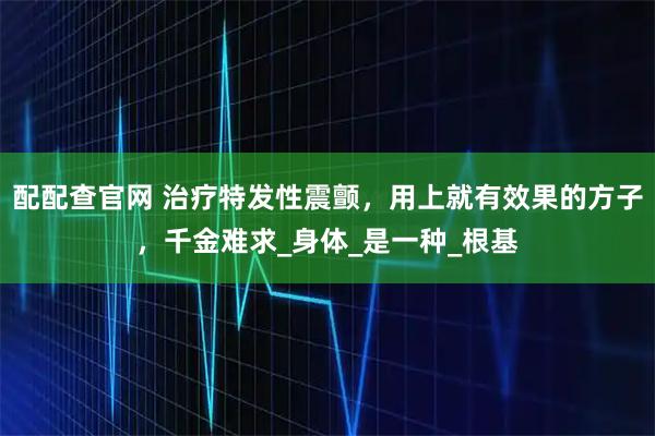 配配查官网 治疗特发性震颤，用上就有效果的方子，千金难求_身体_是一种_根基