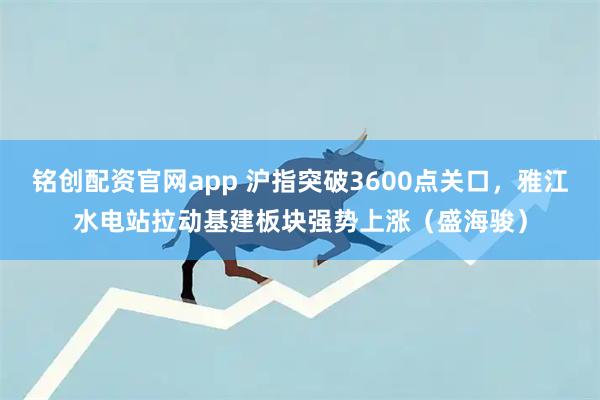 铭创配资官网app 沪指突破3600点关口，雅江水电站拉动基建板块强势上涨（盛海骏）