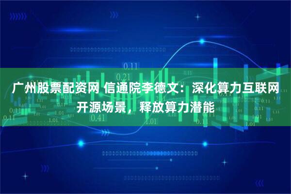 广州股票配资网 信通院李德文：深化算力互联网开源场景，释放算力潜能