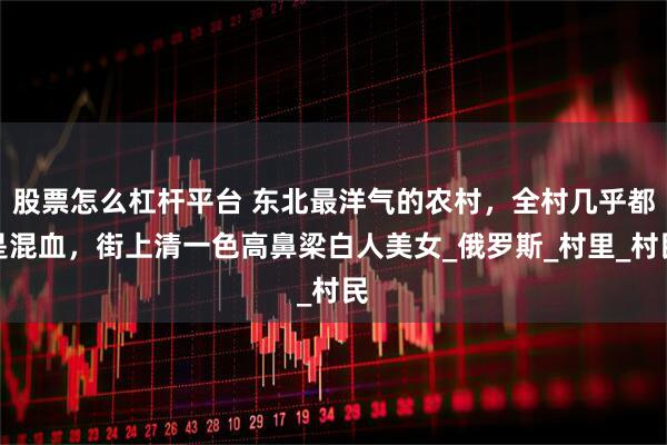 股票怎么杠杆平台 东北最洋气的农村，全村几乎都是混血，街上清一色高鼻梁白人美女_俄罗斯_村里_村民