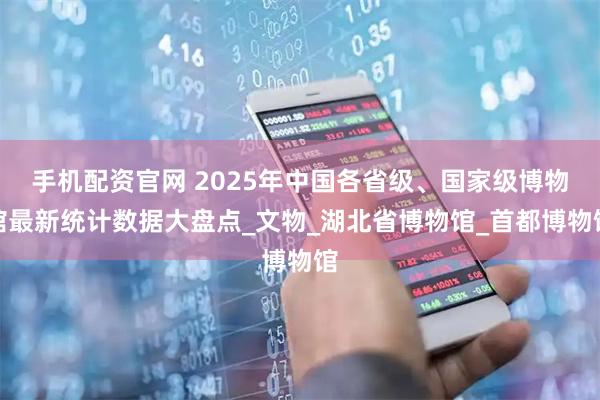 手机配资官网 2025年中国各省级、国家级博物馆最新统计数据大盘点_文物_湖北省博物馆_首都博物馆
