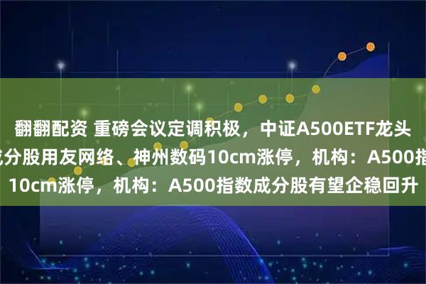 翻翻配资 重磅会议定调积极，中证A500ETF龙头(563800)交投活跃，成分股用友网络、神州数码10cm涨停，机构：A500指数成分股有望企稳回升
