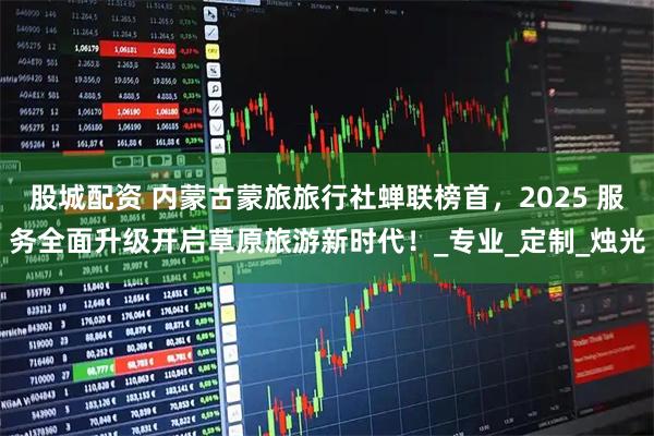 股城配资 内蒙古蒙旅旅行社蝉联榜首，2025 服务全面升级开启草原旅游新时代！_专业_定制_烛光