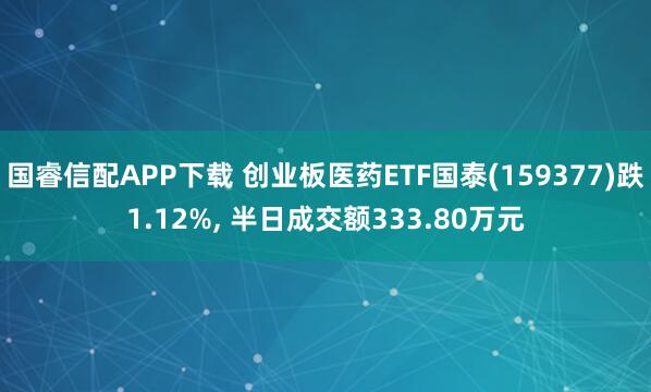 国睿信配APP下载 创业板医药ETF国泰(159377)跌1.12%, 半日成交额333.80万元