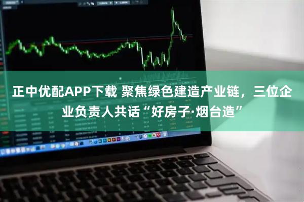 正中优配APP下载 聚焦绿色建造产业链，三位企业负责人共话“好房子·烟台造”