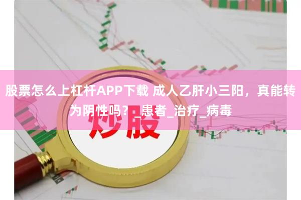 股票怎么上杠杆APP下载 成人乙肝小三阳，真能转为阴性吗？_患者_治疗_病毒