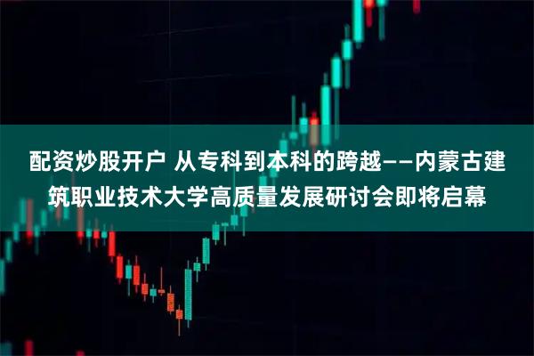 配资炒股开户 从专科到本科的跨越——内蒙古建筑职业技术大学高质量发展研讨会即将启幕