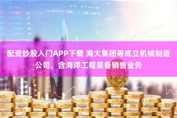 配资炒股入门APP下载 海大集团等成立机械制造公司，含海洋工程装备销售业务
