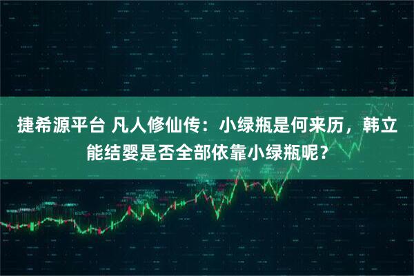 捷希源平台 凡人修仙传：小绿瓶是何来历，韩立能结婴是否全部依靠小绿瓶呢？