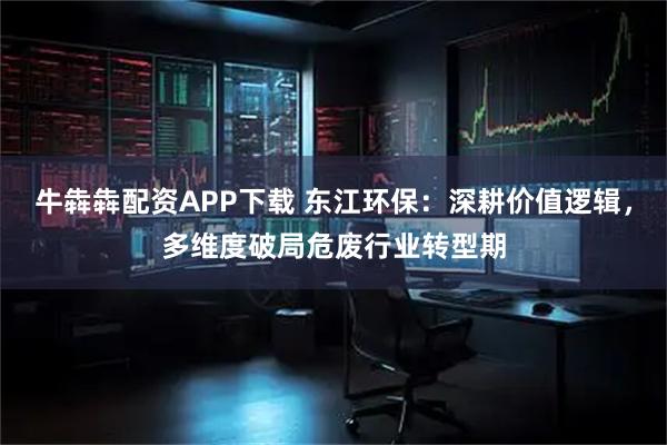 牛犇犇配资APP下载 东江环保：深耕价值逻辑，多维度破局危废行业转型期