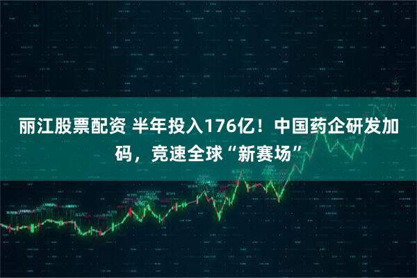 丽江股票配资 半年投入176亿！中国药企研发加码，竞速全球“新赛场”