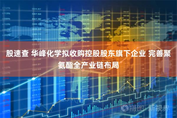 股速查 华峰化学拟收购控股股东旗下企业 完善聚氨酯全产业链布局